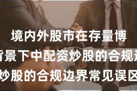 境内外股市在存量博弈格局背景下中配资炒股的合规边界常见误区