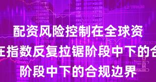 配资风险控制在全球资本市场在指数反复拉锯阶段中下的合规边界