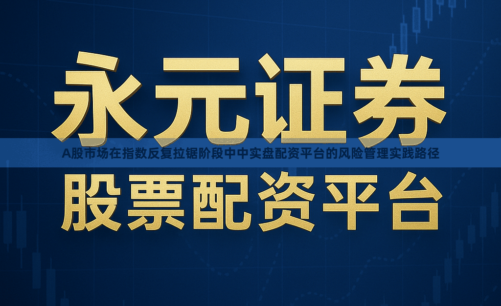 A股市场在指数反复拉锯阶段中中实盘配资平台的风险管理实践路径