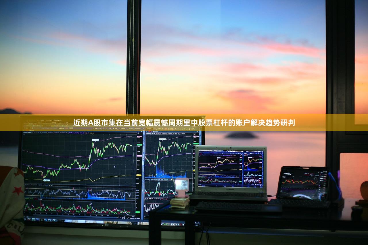 近期A股市集在当前宽幅震憾周期里中股票杠杆的账户解决趋势研判