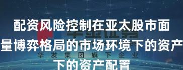 配资风险控制在亚太股市面对存量博弈格局的市场环境下的资产配置